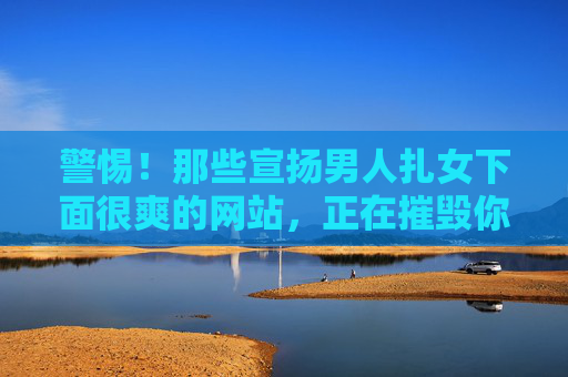 警惕!那些宣扬男人扎女下面很爽的网站,正在摧毁你的人生!警惕!宣扬男人扎女下面很爽的网站,正在摧毁你的人生! 警惕!那些宣扬男人扎女下面很爽的网站,正在摧毁你的人生!警惕!宣扬男人扎女下面很爽的网站,正在摧毁你的人生!