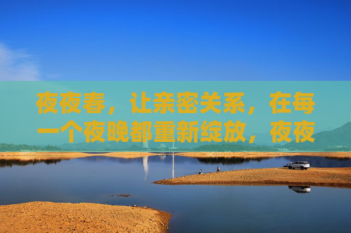 夜夜春,让亲密关系,在每一个夜晚都重新绽放,夜夜春,亲密关系夜夜绽放 夜夜春,让亲密关系,在每一个夜晚都重新绽放,夜夜春,亲密关系夜夜绽放