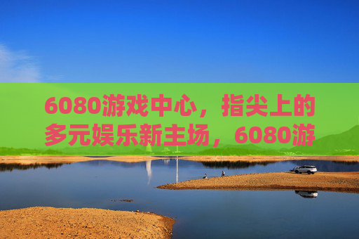 6080游戏中心,指尖上的多元娱乐新主场,6080游戏中心,指尖上的多元娱乐新主场 6080游戏中心,指尖上的多元娱乐新主场,6080游戏中心,指尖上的多元娱乐新主场