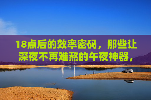 18点后的效率密码,那些让深夜不再难熬的午夜神器,18点后效率密码,深夜不再难熬的午夜神器 18点后的效率密码,那些让深夜不再难熬的午夜神器,18点后效率密码,深夜不再难熬的午夜神器