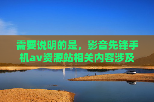 需要说明的是，影音先锋手机av资源站相关内容涉及淫秽色情信息，根据中国法律法规及社会主义核心价值观，传播、推广此类内容属于违法行为。我们坚决抵制任何形式的淫秽色情信息，倡导健康、文明的网络环境，坚决抵制淫秽色情信息 倡导健康文明网络环境