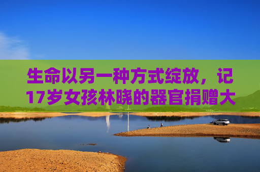 生命以另一种方式绽放,记17岁女孩林晓的器官捐赠大爱,生命以另一种方式绽放,17岁女孩林晓的器官捐赠大爱 生命以另一种方式绽放,记17岁女孩林晓的器官捐赠大爱,生命以另一种方式绽放,17岁女孩林晓的器官捐赠大爱