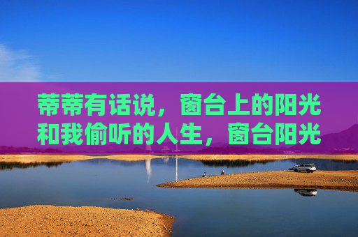 蒂蒂有话说,窗台上的阳光和我偷听的人生,窗台阳光下的偷听人生 蒂蒂有话说,窗台上的阳光和我偷听的人生,窗台阳光下的偷听人生