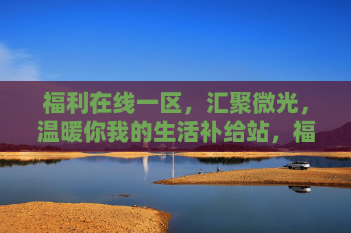福利在线一区，汇聚微光，温暖你我的生活补给站，福利在线一区，汇聚微光，温暖生活的补给站