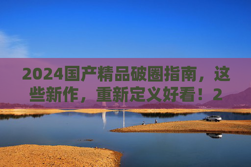 2024国产精品破圈指南,这些新作,重新定义好看!2024国产精品破圈指南,重新定义好看! 2024国产精品破圈指南,这些新作,重新定义好看!2024国产精品破圈指南,重新定义好看!