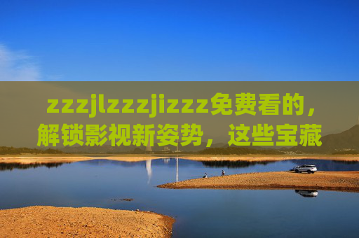 zzzjlzzzjizzz免费看的，解锁影视新姿势，这些宝藏渠道别错过！免费解锁影视新姿势！宝藏渠道别错过
