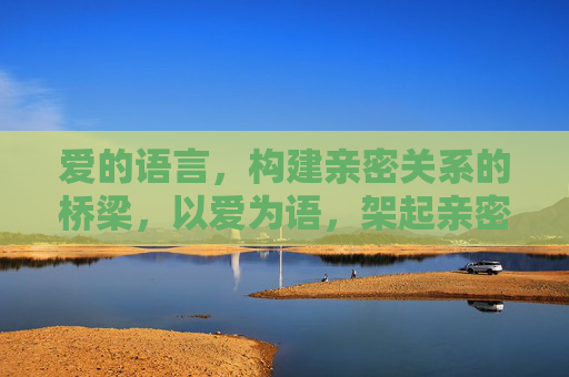 爱的语言,构建亲密关系的桥梁,以爱为语,架起亲密之桥 爱的语言,构建亲密关系的桥梁,以爱为语,架起亲密之桥