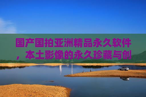 国产国拍亚洲精品永久软件,本土影像的永久珍藏与创作利器,国产国拍亚洲精品永久软件,本土影像珍藏与创作利器 国产国拍亚洲精品永久软件,本土影像的永久珍藏与创作利器,国产国拍亚洲精品永久软件,本土影像珍藏与创作利器