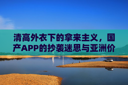 清高外衣下的拿来主义,国产APP的抄袭迷思与亚洲价值的迷失,清高外衣下的拿来迷思,国产APP抄袭与亚洲价值迷失 清高外衣下的拿来主义,国产APP的抄袭迷思与亚洲价值的迷失,清高外衣下的拿来迷思,国产APP抄袭与亚洲价值迷失