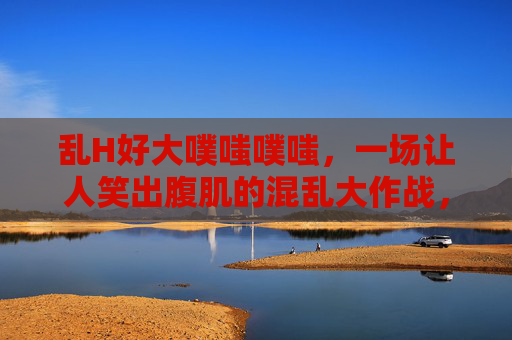 乱H好大噗嗤噗嗤,一场让人笑出腹肌的混乱大作战,混乱大作战,噗嗤噗嗤笑出腹肌 乱H好大噗嗤噗嗤,一场让人笑出腹肌的混乱大作战,混乱大作战,噗嗤噗嗤笑出腹肌