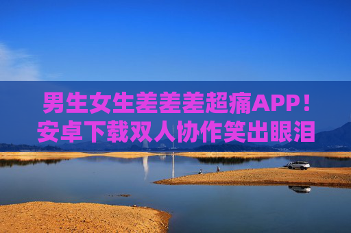 男生女生差差差超痛APP!安卓下载双人协作笑出眼泪,男生女生差差差超痛APP,安卓双人协作笑出泪 男生女生差差差超痛APP!安卓下载双人协作笑出眼泪,男生女生差差差超痛APP,安卓双人协作笑出泪