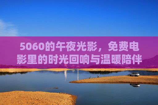 5060的午夜光影,免费电影里的时光回响与温暖陪伴,5060的午夜光影,免费电影的时光回响与温暖陪伴 5060的午夜光影,免费电影里的时光回响与温暖陪伴,5060的午夜光影,免费电影的时光回响与温暖陪伴