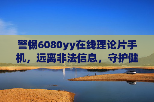 警惕6080yy在线理论片手机,远离非法信息,守护健康网络空间,警惕6080yy非法手机内容,守护健康网络空间 警惕6080yy在线理论片手机,远离非法信息,守护健康网络空间,警惕6080yy非法手机内容,守护健康网络空间