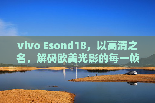 vivo Esond18,以高清之名,解码欧美光影的每一帧,vivo Esond18,以高清之名解码欧美光影 vivo Esond18,以高清之名,解码欧美光影的每一帧,vivo Esond18,以高清之名解码欧美光影