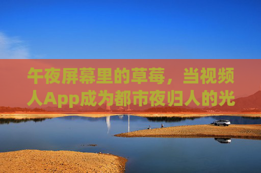 午夜屏幕里的草莓,当视频人App成为都市夜归人的光影镜像,午夜屏幕里的草莓,视频人App映照都市夜归人 午夜屏幕里的草莓,当视频人App成为都市夜归人的光影镜像,午夜屏幕里的草莓,视频人App映照都市夜归人