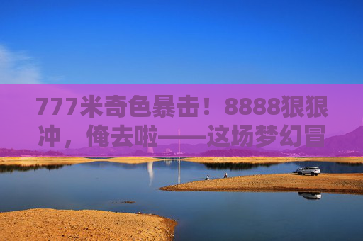 777米奇色暴击!8888狠狠冲,俺去啦——这场梦幻冒险太上头!777米奇色暴击8888狠冲!梦幻冒险太上头 777米奇色暴击!8888狠狠冲,俺去啦——这场梦幻冒险太上头!777米奇色暴击8888狠冲!梦幻冒险太上头