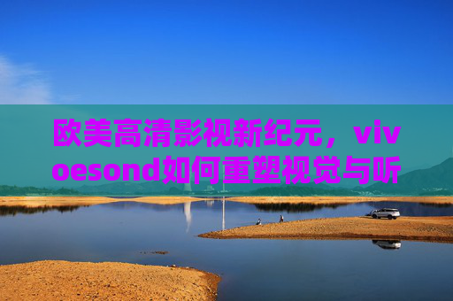 欧美高清影视新纪元,vivoesond如何重塑视觉与听觉的双重盛宴,vivoesond重塑欧美高清影视新纪元,视听双重盛宴启幕 欧美高清影视新纪元,vivoesond如何重塑视觉与听觉的双重盛宴,vivoesond重塑欧美高清影视新纪元,视听双重盛宴启幕