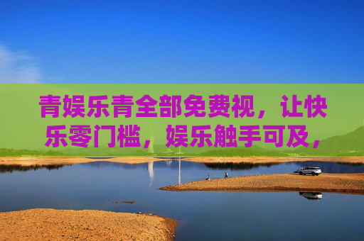 青娱乐青全部免费视,让快乐零门槛,娱乐触手可及,青娱乐,免费零门槛,娱乐触手可及 青娱乐青全部免费视,让快乐零门槛,娱乐触手可及,青娱乐,免费零门槛,娱乐触手可及