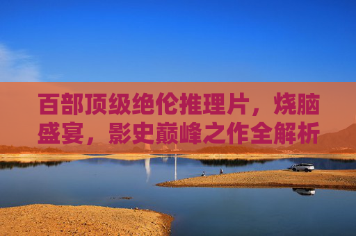 百部顶级绝伦推理片，烧脑盛宴，影史巅峰之作全解析，百部巅峰推理片，烧脑盛宴与影史全解析