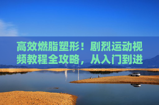 高效燃脂塑形!剧烈运动视频教程全攻略,从入门到进阶,安全不受伤,高效燃脂塑形,剧烈运动视频教程全攻略(入门到进阶,安全不受伤) 高效燃脂塑形!剧烈运动视频教程全攻略,从入门到进阶,安全不受伤,高效燃脂塑形,剧烈运动视频教程全攻略(入门到进阶,安全不受伤)