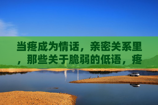 当疼成为情话,亲密关系里,那些关于脆弱的低语,疼成情话,亲密关系中的脆弱低语 当疼成为情话,亲密关系里,那些关于脆弱的低语,疼成情话,亲密关系中的脆弱低语