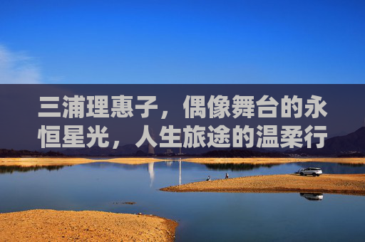 三浦理惠子,偶像舞台的永恒星光,人生旅途的温柔行者,永恒星光下的温柔行者 三浦理惠子,偶像舞台的永恒星光,人生旅途的温柔行者,永恒星光下的温柔行者