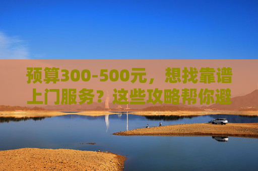 预算300-500元，想找靠谱上门服务？这些攻略帮你避坑选对人！预算300-500元选靠谱上门服务？避坑选人攻略！