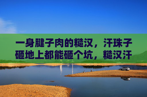 一身腱子肉的糙汉，汗珠子砸地上都能砸个坑，糙汉汗珠砸坑，一身腱子肉硬核