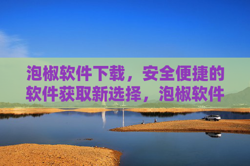 泡椒软件下载，安全便捷的软件获取新选择，泡椒软件下载，安全便捷的软件获取新选择