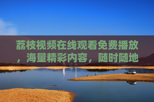 荔枝视频在线观看免费播放,海量精彩内容,随时随地畅享视觉盛宴,荔枝视频,免费在线观看海量内容,随时随地畅享视觉盛宴 荔枝视频在线观看免费播放,海量精彩内容,随时随地畅享视觉盛宴,荔枝视频,免费在线观看海量内容,随时随地畅享视觉盛宴