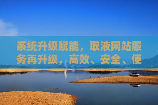 系统升级赋能,取液网站服务再升级,高效、安全、便捷新体验,系统升级赋能,取液网站服务再升级,高效安全便捷新体验 系统升级赋能,取液网站服务再升级,高效、安全、便捷新体验,系统升级赋能,取液网站服务再升级,高效安全便捷新体验
