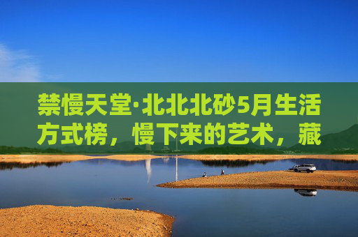 禁慢天堂·北北北砂5月生活方式榜,慢下来的艺术,藏在这些角落里,禁慢天堂·北北北砂5月生活方式榜,慢下来的艺术,藏于角落 禁慢天堂·北北北砂5月生活方式榜,慢下来的艺术,藏在这些角落里,禁慢天堂·北北北砂5月生活方式榜,慢下来的艺术,藏于角落