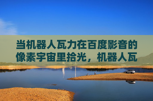 当机器人瓦力在百度影音的像素宇宙里拾光,机器人瓦力,百度影音像素宇宙拾光 当机器人瓦力在百度影音的像素宇宙里拾光,机器人瓦力,百度影音像素宇宙拾光