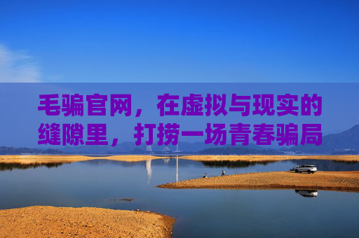 毛骗官网,在虚拟与现实的缝隙里,打捞一场青春骗局的文化回响,毛骗官网,在虚实缝隙打捞青春骗局的文化回响 毛骗官网,在虚拟与现实的缝隙里,打捞一场青春骗局的文化回响,毛骗官网,在虚实缝隙打捞青春骗局的文化回响