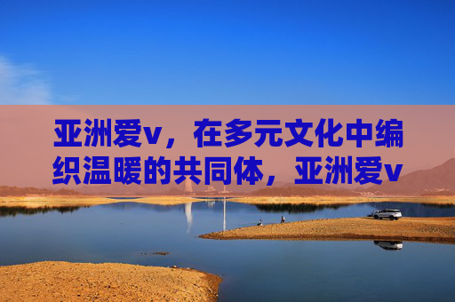 亚洲爱v,在多元文化中编织温暖的共同体,亚洲爱v,多元文化编织温暖共同体 亚洲爱v,在多元文化中编织温暖的共同体,亚洲爱v,多元文化编织温暖共同体