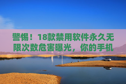 警惕！18款禁用软件永久无限次数危害曝光，你的手机正在被永久监视，警惕！18款禁用软件永久危害曝光，手机正遭永久监视