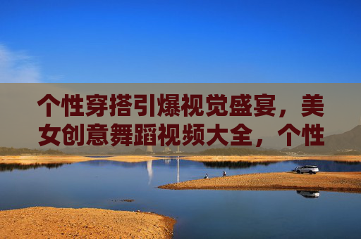 个性穿搭引爆视觉盛宴,美女创意舞蹈视频大全,个性穿搭引爆视觉!美女创意舞蹈视频大全 个性穿搭引爆视觉盛宴,美女创意舞蹈视频大全,个性穿搭引爆视觉!美女创意舞蹈视频大全