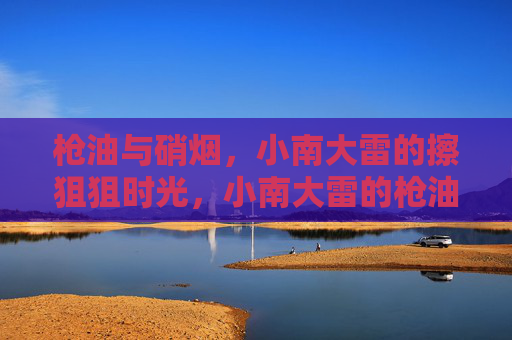 枪油与硝烟,小南大雷的擦狙狙时光,小南大雷的枪油硝烟擦狙时光 枪油与硝烟,小南大雷的擦狙狙时光,小南大雷的枪油硝烟擦狙时光