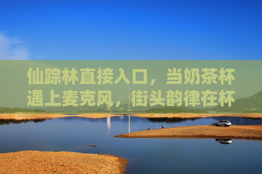 仙踪林直接入口,当奶茶杯遇上麦克风,街头韵律在杯沿炸开,奶茶杯遇上麦克风,街头韵律在杯沿炸开 仙踪林直接入口,当奶茶杯遇上麦克风,街头韵律在杯沿炸开,奶茶杯遇上麦克风,街头韵律在杯沿炸开