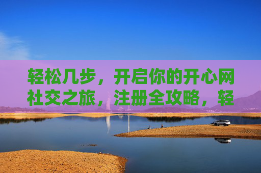 轻松几步,开启你的开心网社交之旅,注册全攻略,轻松几步,开心网注册全攻略 轻松几步,开启你的开心网社交之旅,注册全攻略,轻松几步,开心网注册全攻略