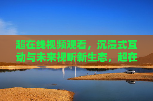 超在线视频观看，沉浸式互动与未来视听新生态，超在线视频，沉浸式互动与未来视听新生态