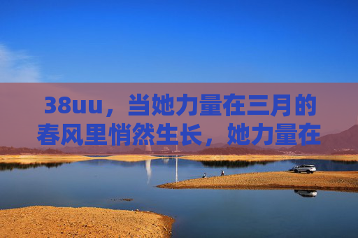 38uu,当她力量在三月的春风里悄然生长,她力量在三月的春风里生长 38uu,当她力量在三月的春风里悄然生长,她力量在三月的春风里生长