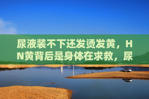 尿液装不下还发烫发黄，HN黄背后是身体在求救，尿液装不下发烫发黄，身体求救信号