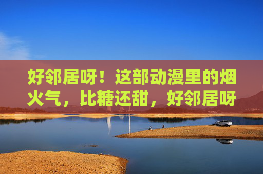 好邻居呀!这部动漫里的烟火气,比糖还甜,好邻居呀!,烟火气比糖甜 好邻居呀!这部动漫里的烟火气,比糖还甜,好邻居呀!,烟火气比糖甜