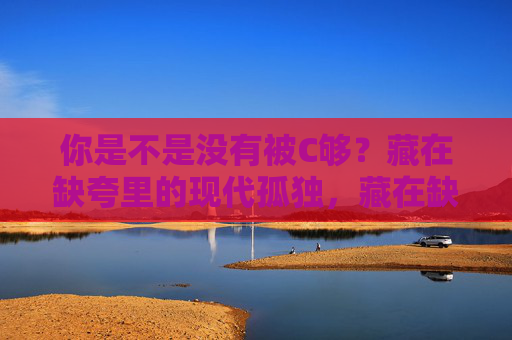 你是不是没有被C够?藏在缺夸里的现代孤独,藏在缺夸里的现代孤独 你是不是没有被C够?藏在缺夸里的现代孤独,藏在缺夸里的现代孤独