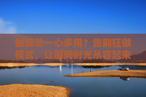 做饭总一心多用?告别狂做模式,让厨房时光从容起来,告别做饭狂做模式,让厨房时光从容 做饭总一心多用?告别狂做模式,让厨房时光从容起来,告别做饭狂做模式,让厨房时光从容