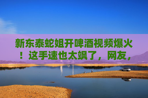 新东泰蛇姐开啤酒视频爆火!这手速也太飒了,网友,活久见,摊主竟是她?新东泰蛇姐开啤酒手速太飒爆火!网友惊呼活久见,摊主竟是她 新东泰蛇姐开啤酒视频爆火!这手速也太飒了,网友,活久见,摊主竟是她?新东泰蛇姐开啤酒手速太飒爆火!网友惊呼活久见,摊主竟是她