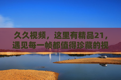 久久视频,这里有精品21,遇见每一帧都值得珍藏的视听盛宴,久久视频精品21,珍藏每一帧的视听盛宴 久久视频,这里有精品21,遇见每一帧都值得珍藏的视听盛宴,久久视频精品21,珍藏每一帧的视听盛宴