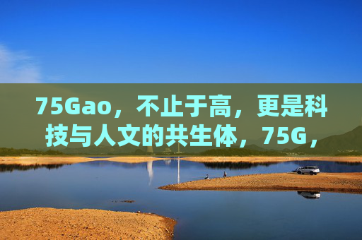 75Gao,不止于高,更是科技与人文的共生体,75G,科技与人文的共生体 75Gao,不止于高,更是科技与人文的共生体,75G,科技与人文的共生体