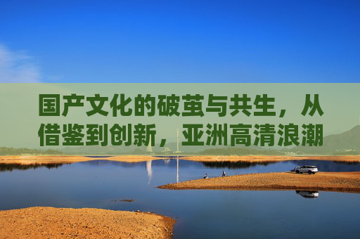 国产文化的破茧与共生,从借鉴到创新,亚洲高清浪潮下的全民乐享,国产文化破茧共生,亚洲高清全民乐享,从借鉴到创新 国产文化的破茧与共生,从借鉴到创新,亚洲高清浪潮下的全民乐享,国产文化破茧共生,亚洲高清全民乐享,从借鉴到创新